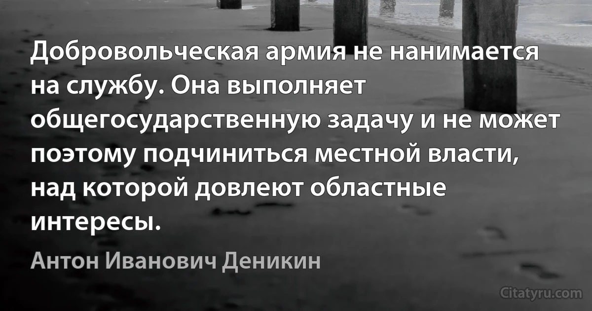 Добровольческая армия не нанимается на службу. Она выполняет общегосударственную задачу и не может поэтому подчиниться местной власти, над которой довлеют областные интересы. (Антон Иванович Деникин)