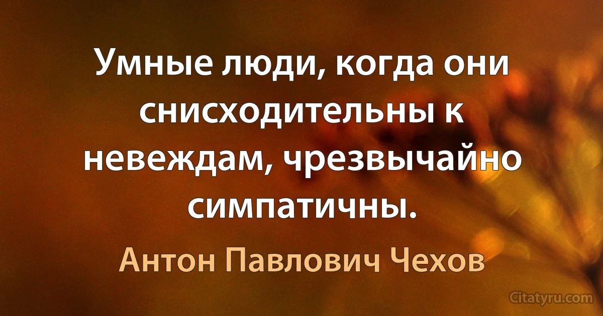 Умные люди, когда они снисходительны к невеждам, чрезвычайно симпатичны. (Антон Павлович Чехов)