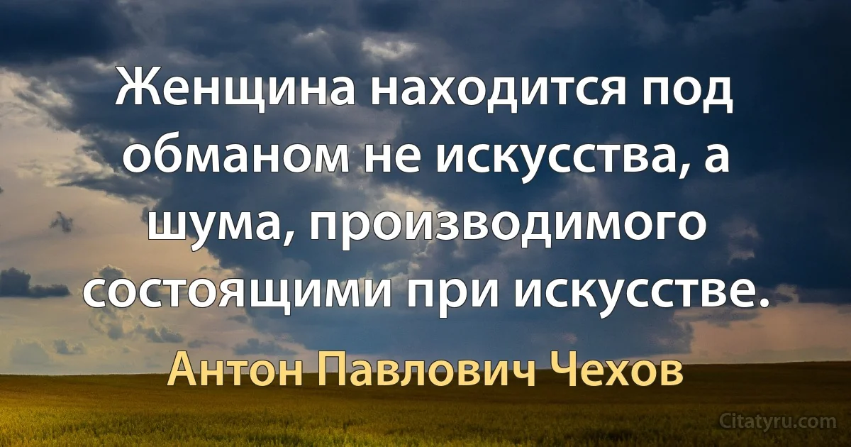 Женщина находится под обманом не искусства, а шума, производимого состоящими при искусстве. (Антон Павлович Чехов)