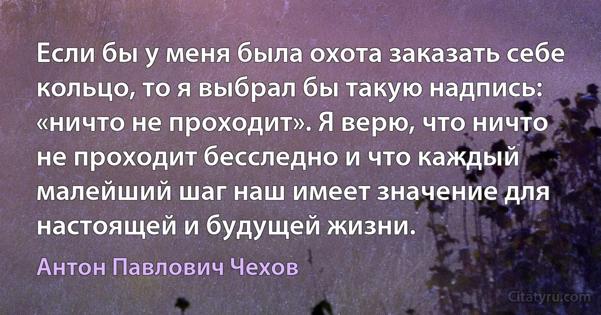 Если бы у меня была охота заказать себе кольцо, то я выбрал бы такую надпись: «ничто не проходит». Я верю, что ничто не проходит бесследно и что каждый малейший шаг наш имеет значение для настоящей и будущей жизни. (Антон Павлович Чехов)