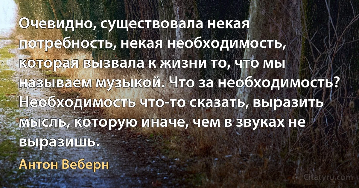 Очевидно, существовала некая потребность, некая необходимость, которая вызвала к жизни то, что мы называем музыкой. Что за необходимость? Необходимость что-то сказать, выразить мысль, которую иначе, чем в звуках не выразишь. (Антон Веберн)