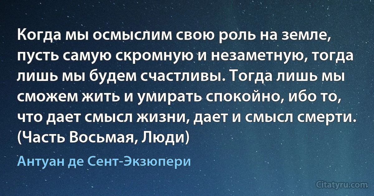 Когда мы осмыслим свою роль на земле, пусть самую скромную и незаметную, тогда лишь мы будем счастливы. Тогда лишь мы сможем жить и умирать спокойно, ибо то, что дает смысл жизни, дает и смысл смерти. (Часть Восьмая, Люди) (Антуан де Сент-Экзюпери)