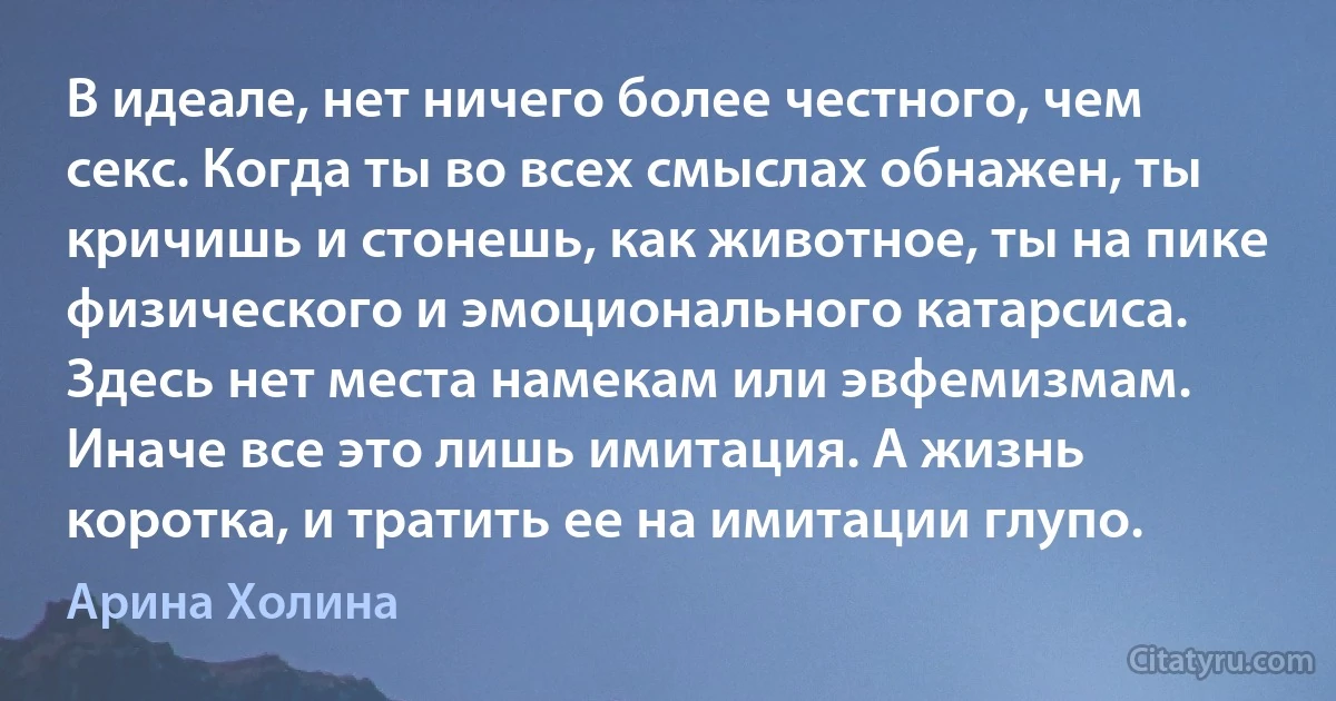 В идеале, нет ничего более честного, чем секс. Когда ты во всех смыслах обнажен, ты кричишь и стонешь, как животное, ты на пике физического и эмоционального катарсиса. Здесь нет места намекам или эвфемизмам. Иначе все это лишь имитация. А жизнь коротка, и тратить ее на имитации глупо. (Арина Холина)