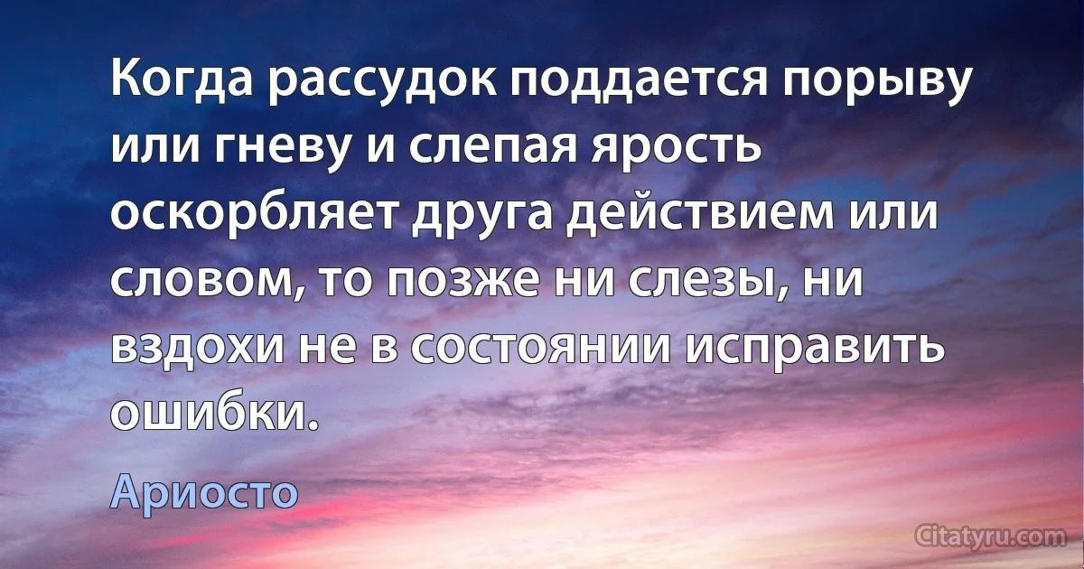 Когда рассудок поддается порыву или гневу и слепая ярость оскорбляет друга действием или словом, то позже ни слезы, ни вздохи не в состоянии исправить ошибки. (Ариосто)