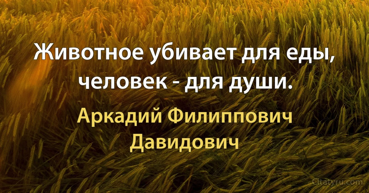 Животное убивает для еды, человек - для души. (Аркадий Филиппович Давидович)