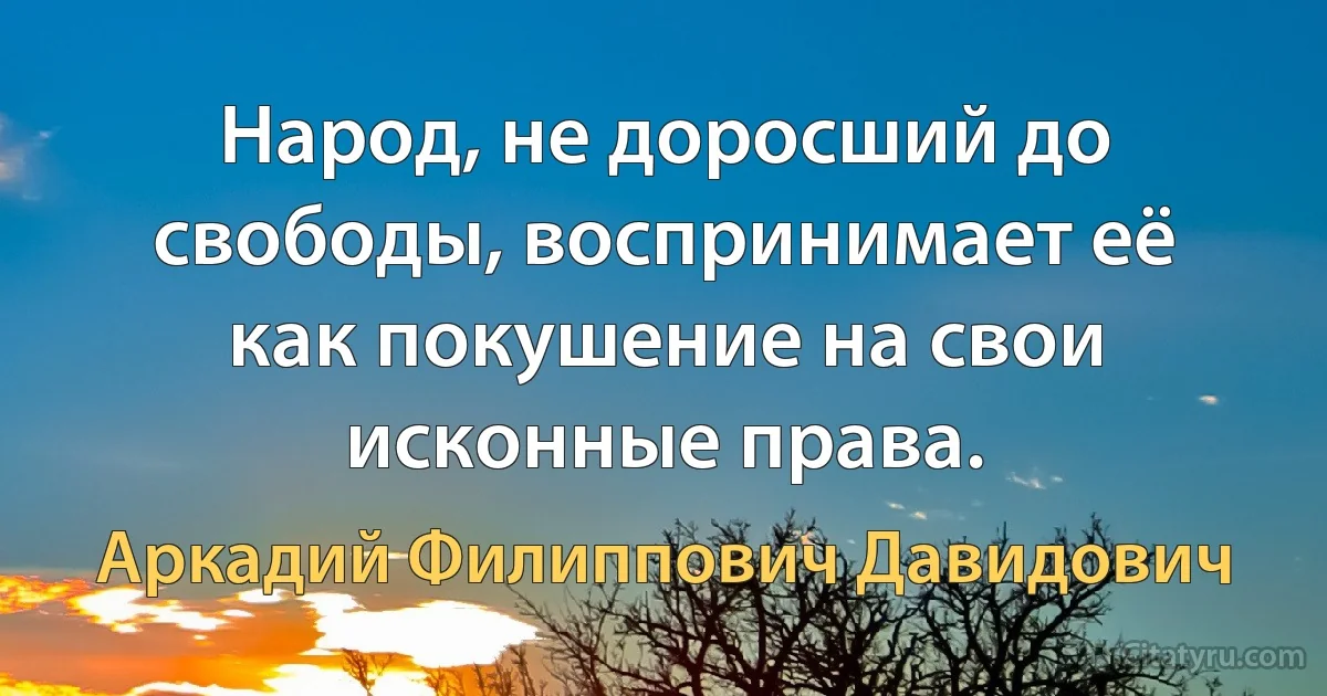 Народ, не доросший до свободы, воспринимает её как покушение на свои исконные права. (Аркадий Филиппович Давидович)