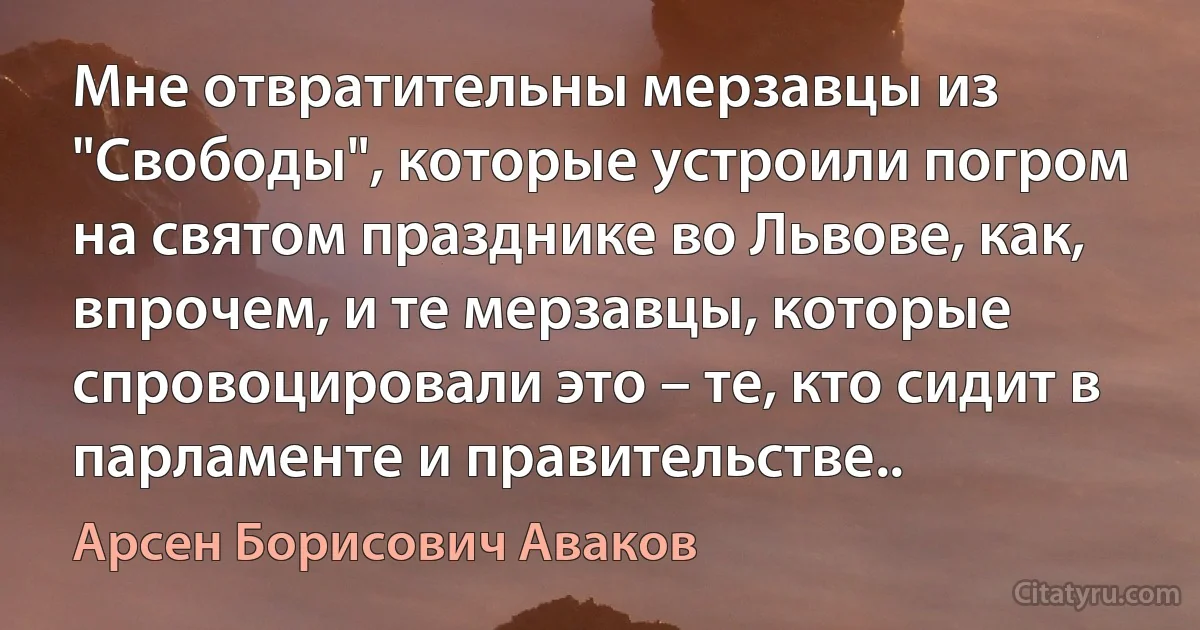 Мне отвратительны мерзавцы из "Свободы", которые устроили погром на святом празднике во Львове, как, впрочем, и те мерзавцы, которые спровоцировали это – те, кто сидит в парламенте и правительстве.. (Арсен Борисович Аваков)