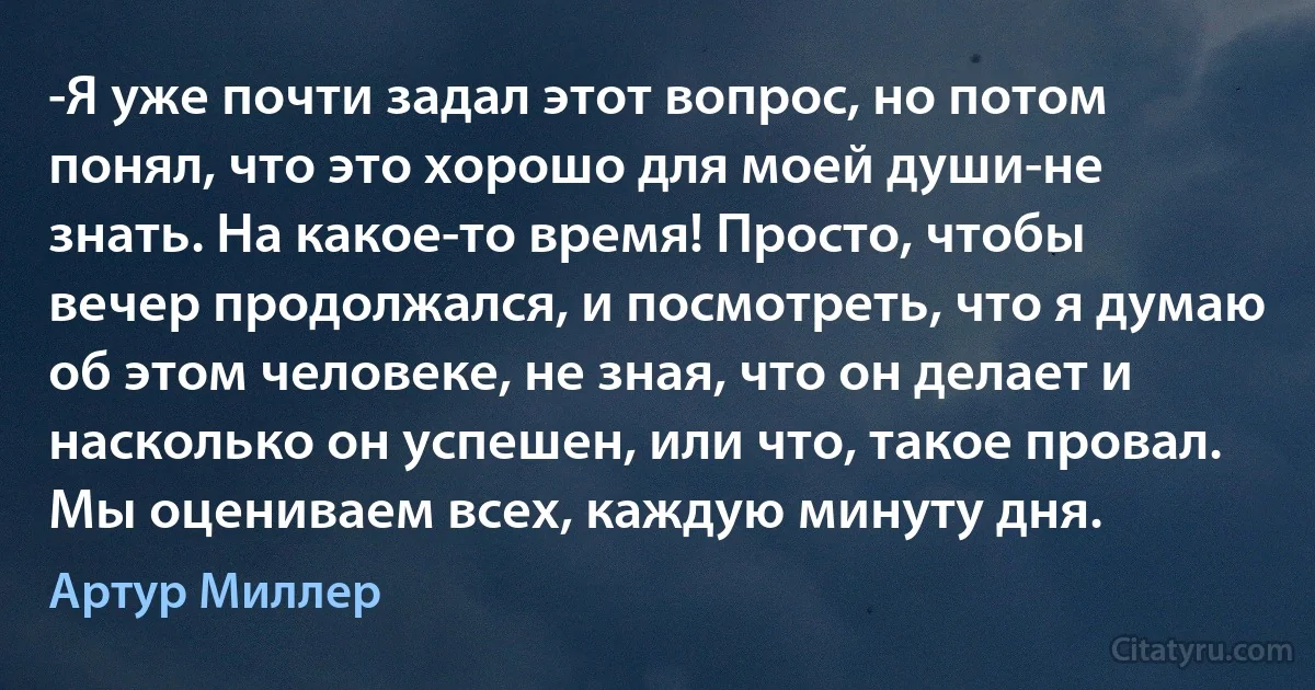 -Я уже почти задал этот вопрос, но потом понял, что это хорошо для моей души-не знать. На какое-то время! Просто, чтобы вечер продолжался, и посмотреть, что я думаю об этом человеке, не зная, что он делает и насколько он успешен, или что, такое провал. Мы оцениваем всех, каждую минуту дня. (Артур Миллер)