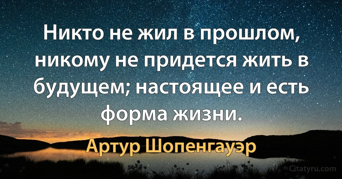 Никто не жил в прошлом, никому не придется жить в будущем; настоящее и есть форма жизни. (Артур Шопенгауэр)