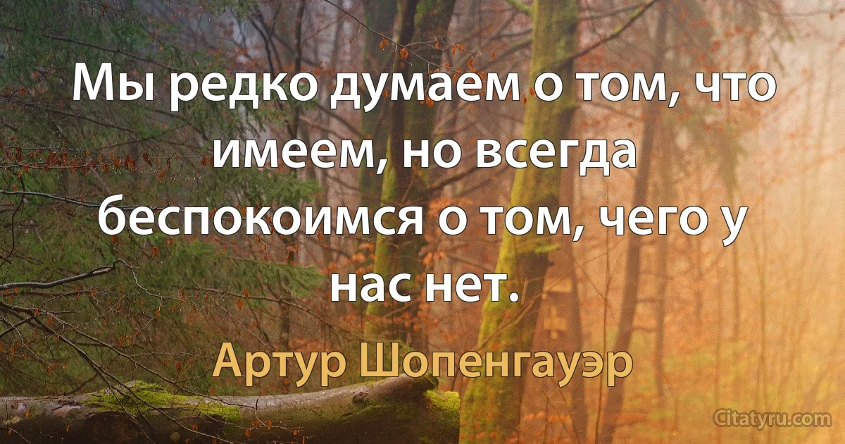 Мы редко думаем о том, что имеем, но всегда беспокоимся о том, чего у нас нет. (Артур Шопенгауэр)