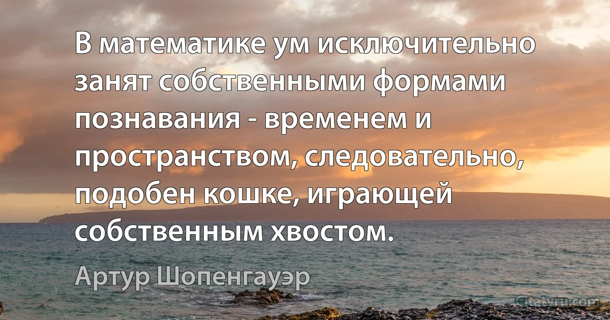 В математике ум исключительно занят собственными формами познавания - временем и пространством, следовательно, подобен кошке, играющей собственным хвостом. (Артур Шопенгауэр)