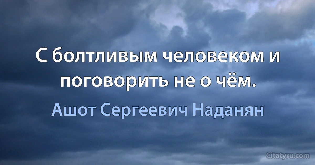 С болтливым человеком и поговорить не о чём. (Ашот Сергеевич Наданян)