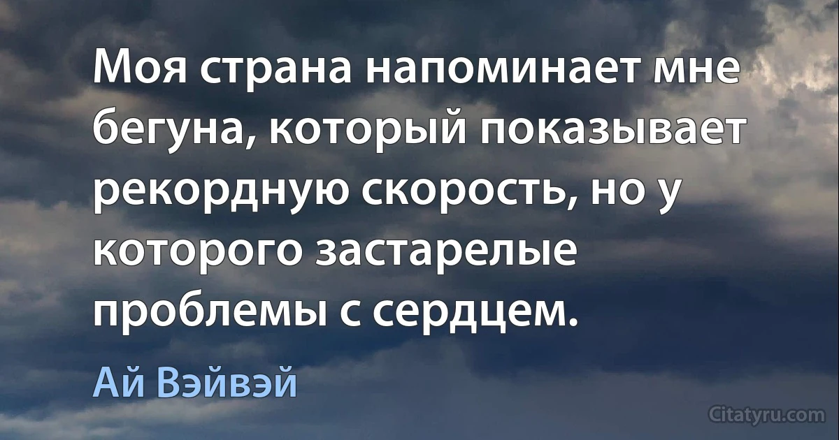 Моя страна напоминает мне бегуна, который показывает рекордную скорость, но у которого застарелые проблемы с сердцем. (Ай Вэйвэй)