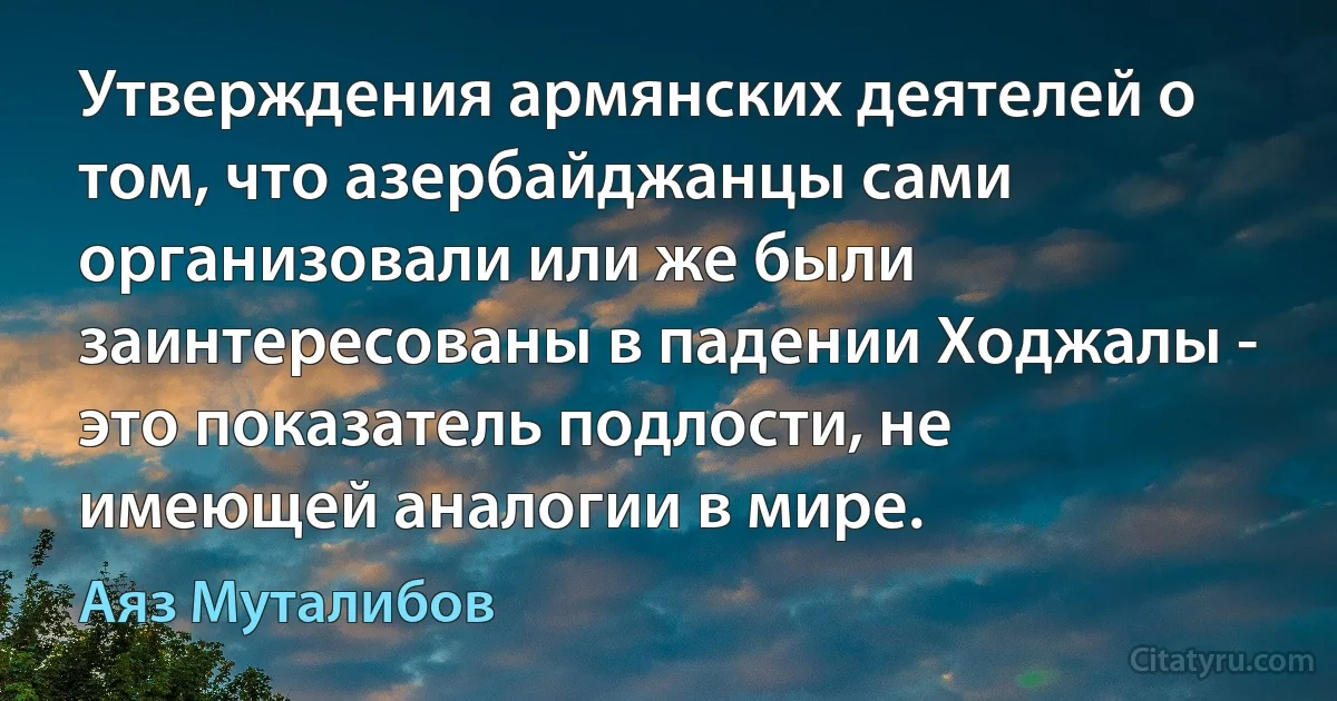 Утверждения армянских деятелей о том, что азербайджанцы сами организовали или же были заинтересованы в падении Ходжалы - это показатель подлости, не имеющей аналогии в мире. (Аяз Муталибов)