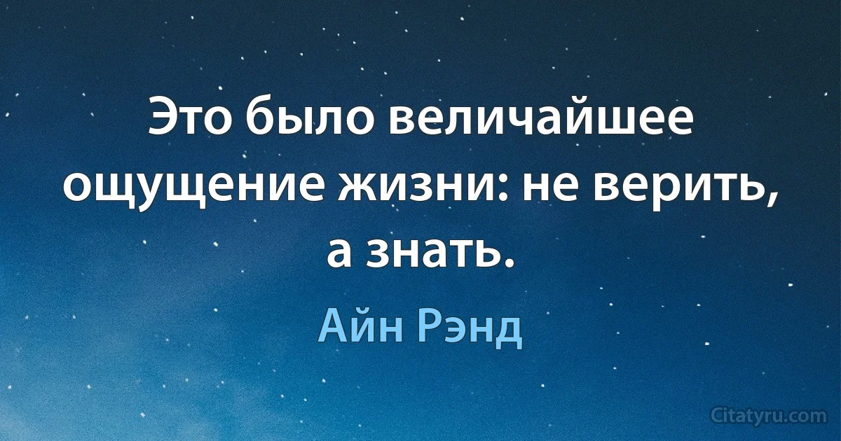 Это было величайшее ощущение жизни: не верить, а знать. (Айн Рэнд)