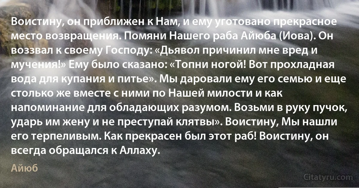 Воистину, он приближен к Нам, и ему уготовано прекрасное место возвращения. Помяни Нашего раба Айюба (Иова). Он воззвал к своему Господу: «Дьявол причинил мне вред и мучения!» Ему было сказано: «Топни ногой! Вот прохладная вода для купания и питье». Мы даровали ему его семью и еще столько же вместе с ними по Нашей милости и как напоминание для обладающих разумом. Возьми в руку пучок, ударь им жену и не преступай клятвы». Воистину, Мы нашли его терпеливым. Как прекрасен был этот раб! Воистину, он всегда обращался к Аллаху. (Айюб)