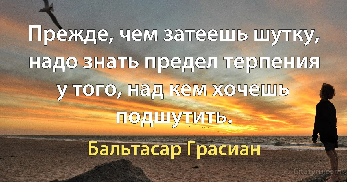 Прежде, чем затеешь шутку, надо знать предел терпения у того, над кем хочешь подшутить. (Бальтасар Грасиан)