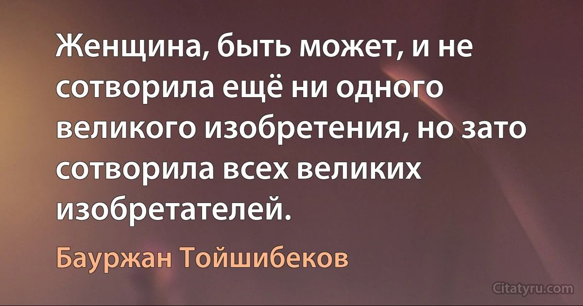 Женщина, быть может, и не сотворила ещё ни одного великого изобретения, но зато сотворила всех великих изобретателей. (Бауржан Тойшибеков)