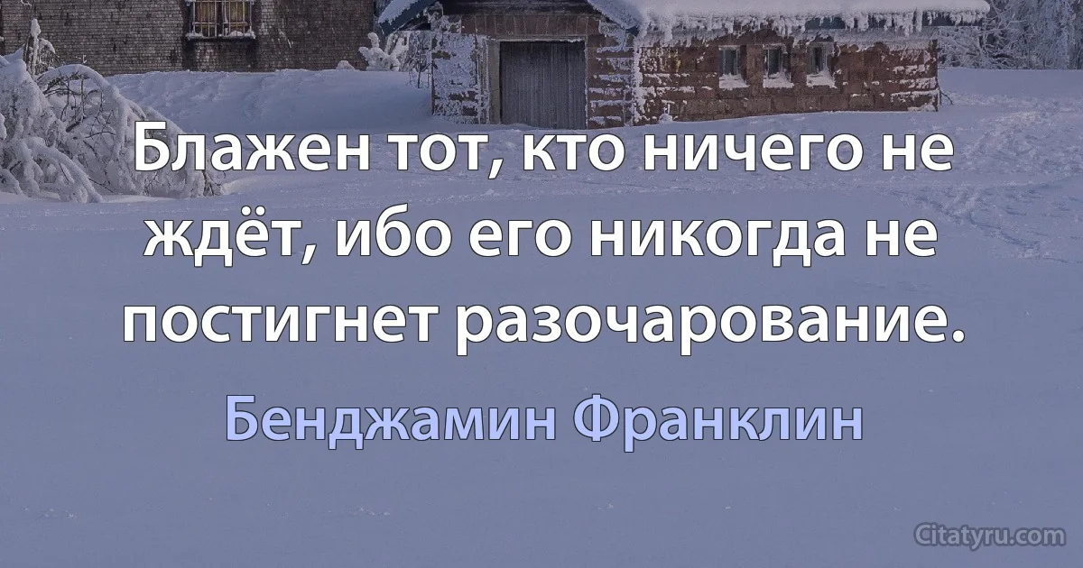 Блажен тот, кто ничего не ждёт, ибо его никогда не постигнет разочарование. (Бенджамин Франклин)