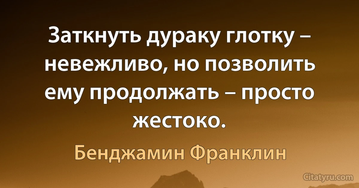 Заткнуть дураку глотку – невежливо, но позволить ему продолжать – просто жестоко. (Бенджамин Франклин)