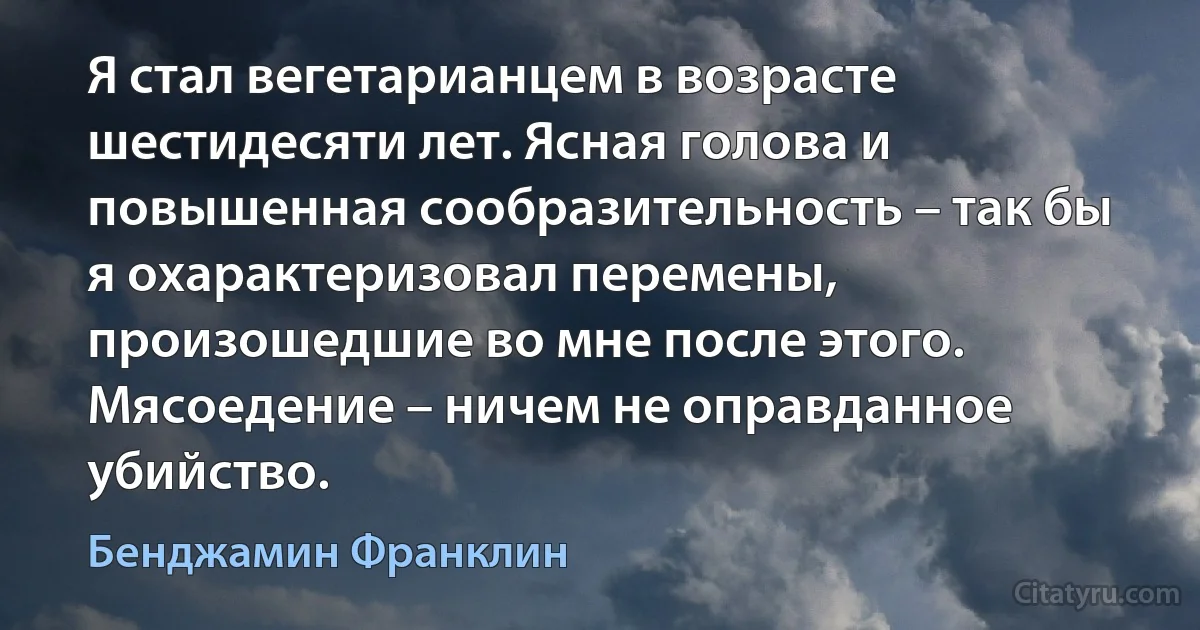 Я стал вегетарианцем в возрасте шестидесяти лет. Ясная голова и повышенная сообразительность – так бы я охарактеризовал перемены, произошедшие во мне после этого.
Мясоедение – ничем не оправданное убийство. (Бенджамин Франклин)