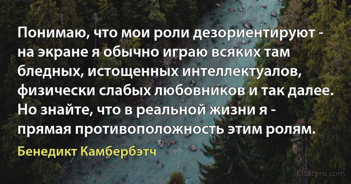 Понимаю, что мои роли дезориентируют - на экране я обычно играю всяких там бледных, истощенных интеллектуалов, физически слабых любовников и так далее. Но знайте, что в реальной жизни я - прямая противоположность этим ролям. (Бенедикт Камбербэтч)