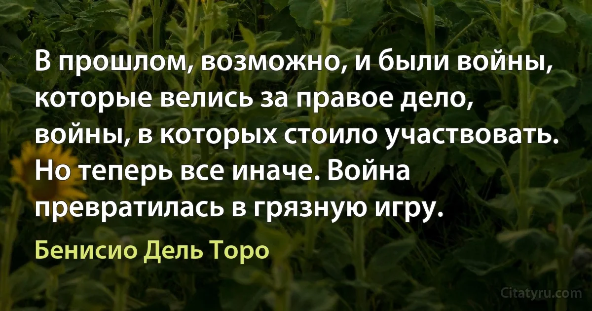 В прошлом, возможно, и были войны, которые велись за правое дело, войны, в которых стоило участвовать. Но теперь все иначе. Война превратилась в грязную игру. (Бенисио Дель Торо)