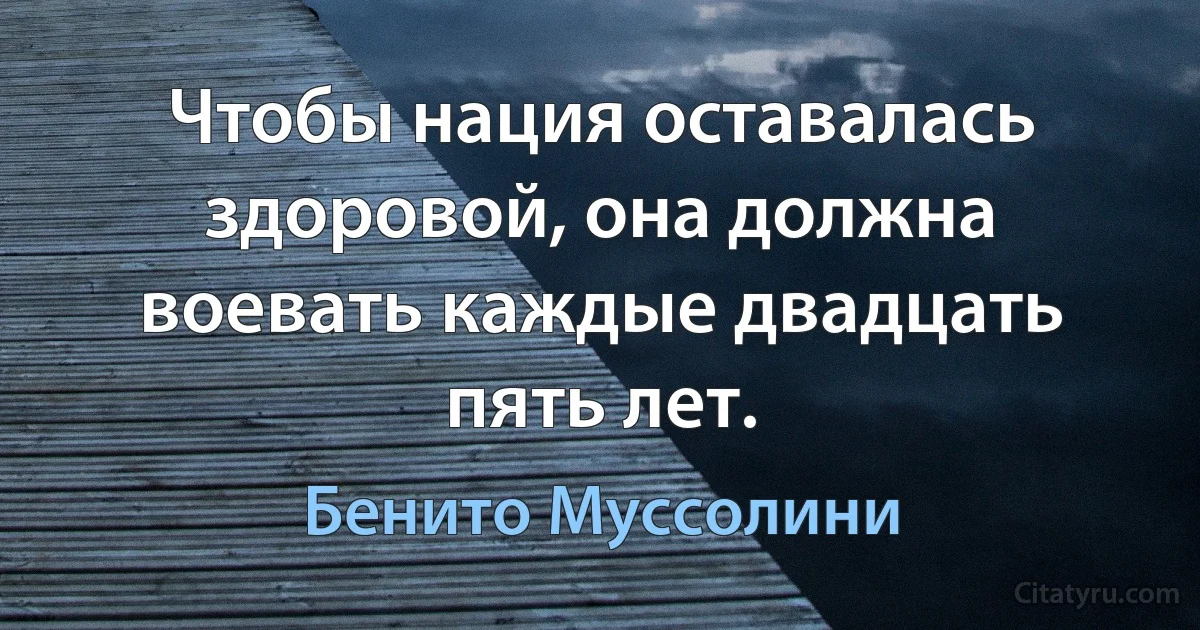 Чтобы нация оставалась здоровой, она должна воевать каждые двадцать пять лет. (Бенито Муссолини)