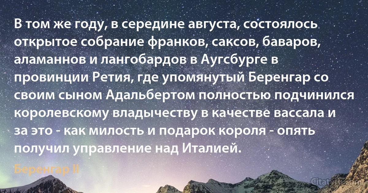 В том же году, в середине августа, состоялось открытое собрание франков, саксов, баваров, аламаннов и лангобардов в Аугсбурге в провинции Ретия, где упомянутый Беренгар со своим сыном Адальбертом полностью подчинился королевскому владычеству в качестве вассала и за это - как милость и подарок короля - опять получил управление над Италией. (Беренгар II)