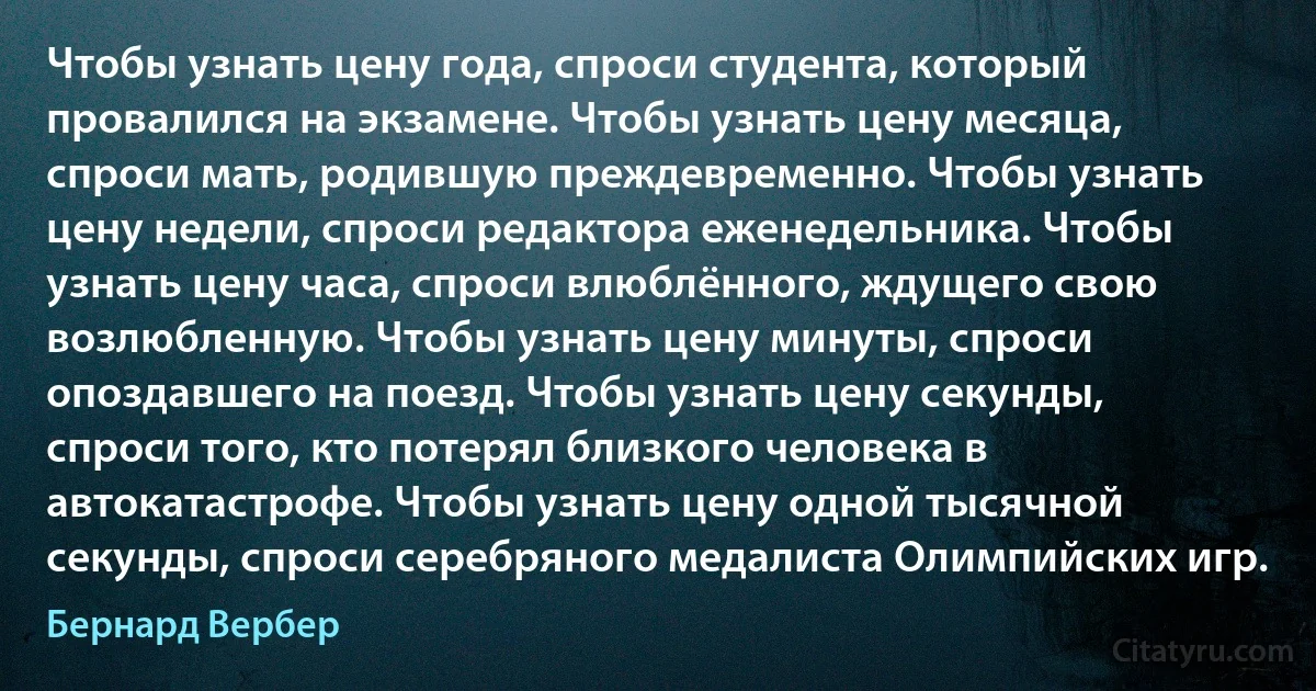 Чтобы узнать цену года, спроси студента, который провалился на экзамене. Чтобы узнать цену месяца, спроси мать, родившую преждевременно. Чтобы узнать цену недели, спроси редактора еженедельника. Чтобы узнать цену часа, спроси влюблённого, ждущего свою возлюбленную. Чтобы узнать цену минуты, спроси опоздавшего на поезд. Чтобы узнать цену секунды, спроси того, кто потерял близкого человека в автокатастрофе. Чтобы узнать цену одной тысячной секунды, спроси серебряного медалиста Олимпийских игр. (Бернард Вербер)