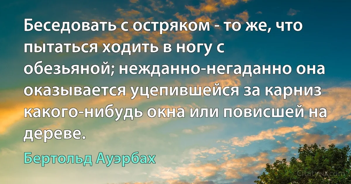 Беседовать с остряком - то же, что пытаться ходить в ногу с обезьяной; нежданно-негаданно она оказывается уцепившейся за карниз какого-нибудь окна или повисшей на дереве. (Бертольд Ауэрбах)