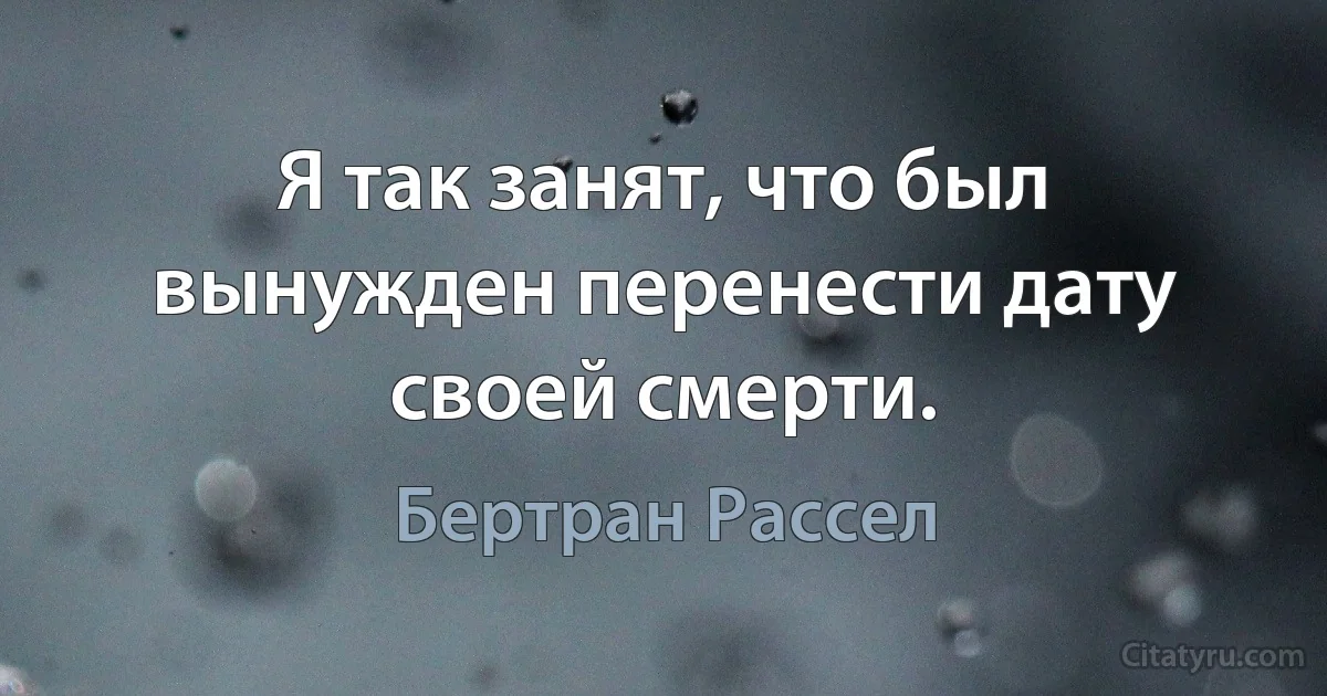 Я так занят, что был вынужден перенести дату своей смерти. (Бертран Рассел)