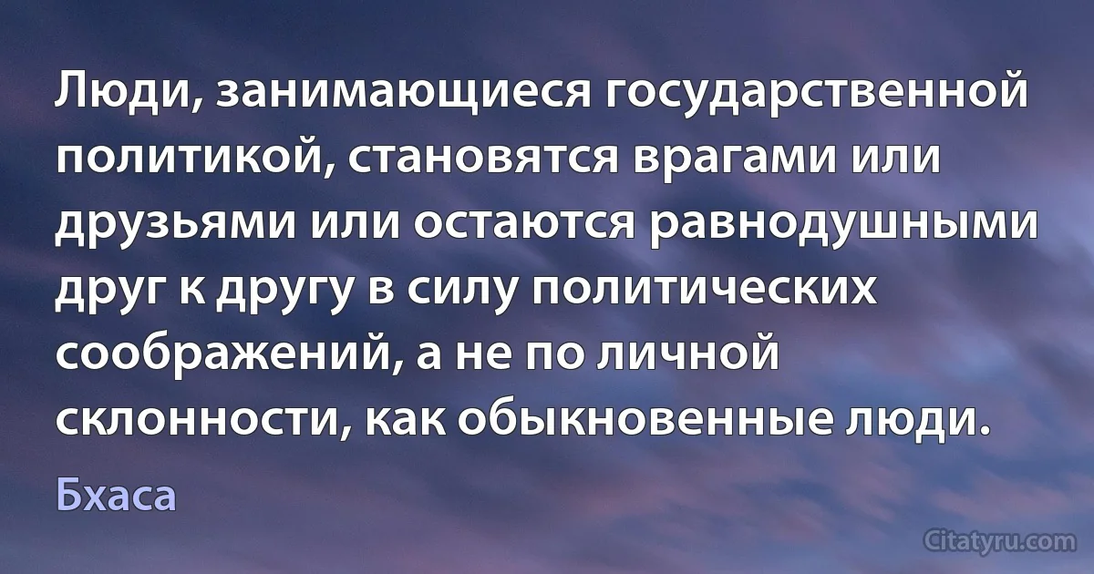 Люди, занимающиеся государственной политикой, становятся врагами или друзьями или остаются равнодушными друг к другу в силу политических соображений, а не по личной склонности, как обыкновенные люди. (Бхаса)