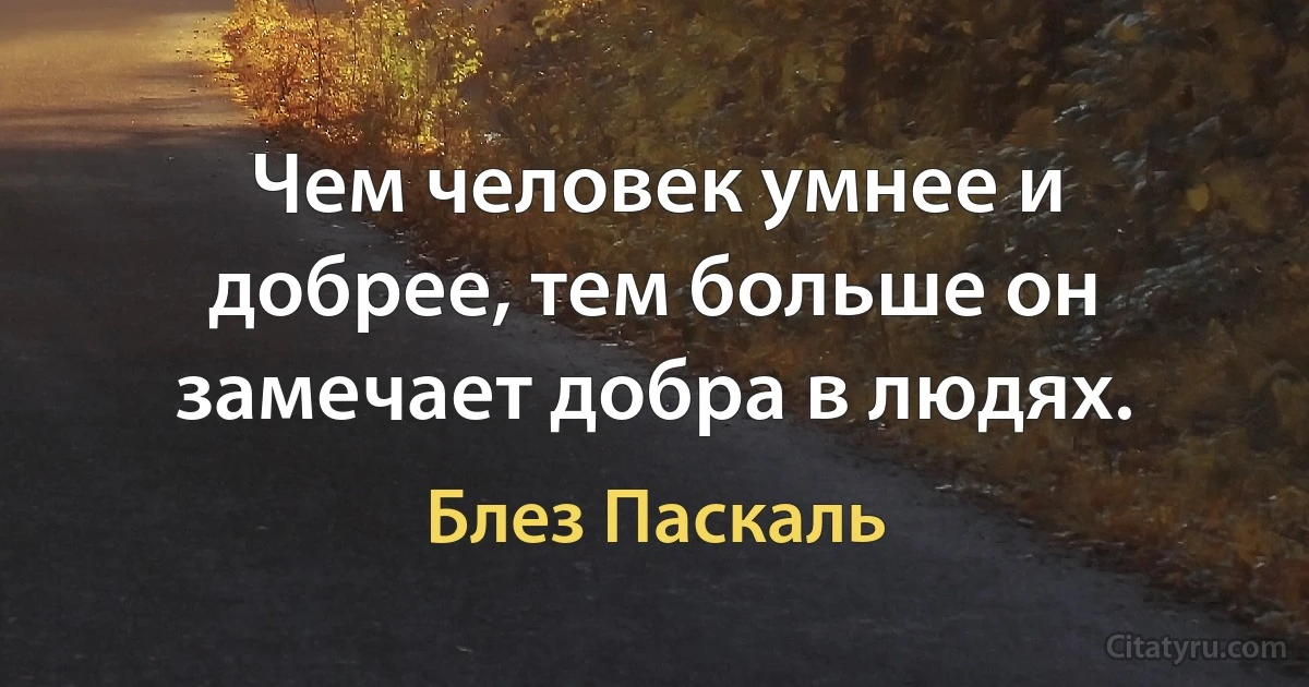 Чем человек умнее и добрее, тем больше он замечает добра в людях. (Блез Паскаль)