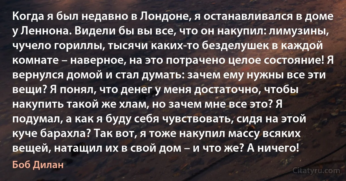 Когда я был недавно в Лондоне, я останавливался в доме у Леннона. Видели бы вы все, что он накупил: лимузины, чучело гориллы, тысячи каких-то безделушек в каждой комнате – наверное, на это потрачено целое состояние! Я вернулся домой и стал думать: зачем ему нужны все эти вещи? Я понял, что денег у меня достаточно, чтобы накупить такой же хлам, но зачем мне все это? Я подумал, а как я буду себя чувствовать, сидя на этой куче барахла? Так вот, я тоже накупил массу всяких вещей, натащил их в свой дом – и что же? А ничего! (Боб Дилан)