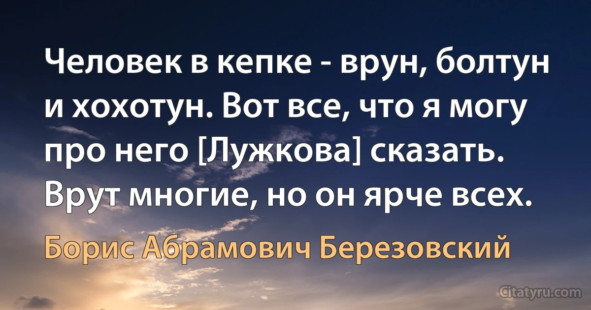 Человек в кепке - врун, болтун и хохотун. Вот все, что я могу про него [Лужкова] сказать. Врут многие, но он ярче всех. (Борис Абрамович Березовский)