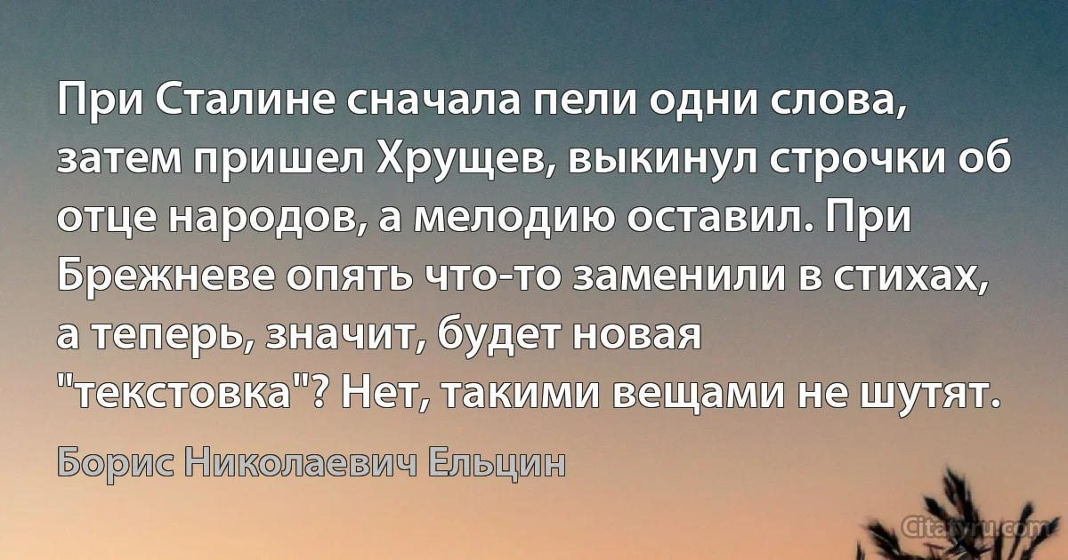 При Сталине сначала пели одни слова, затем пришел Хрущев, выкинул строчки об отце народов, а мелодию оставил. При Брежневе опять что-то заменили в стихах, а теперь, значит, будет новая "текстовка"? Нет, такими вещами не шутят. (Борис Николаевич Ельцин)