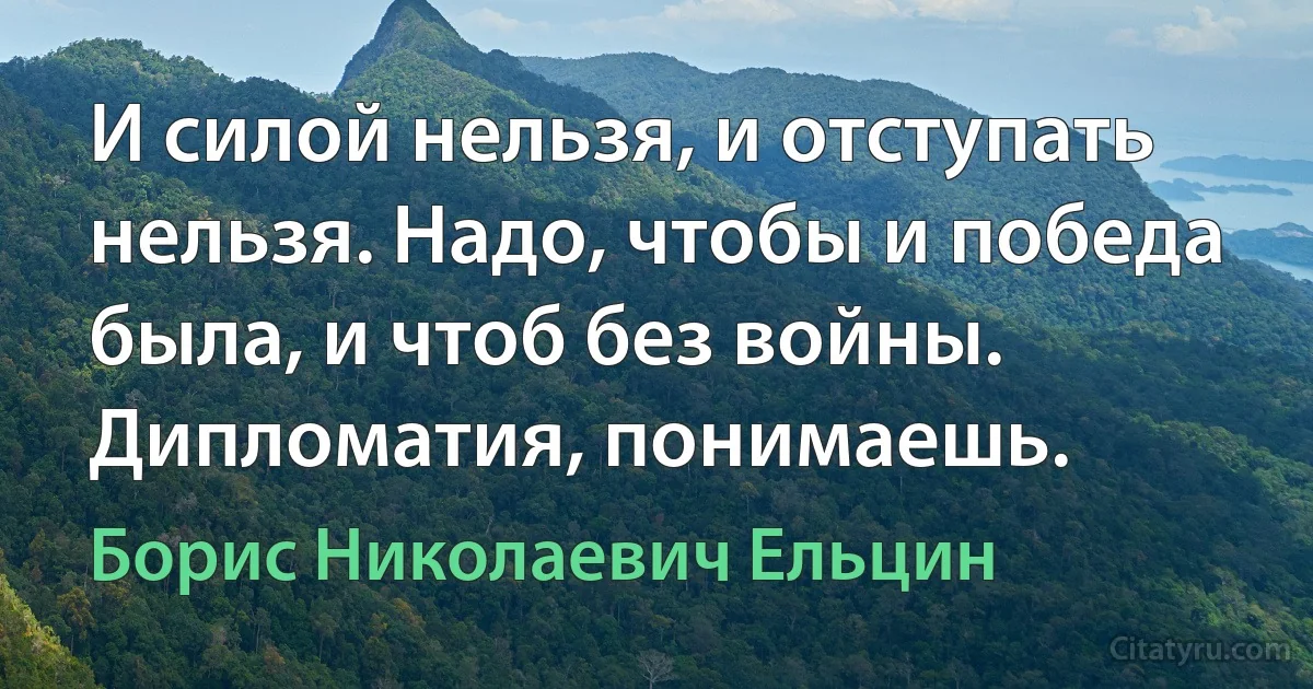 И силой нельзя, и отступать нельзя. Надо, чтобы и победа была, и чтоб без войны. Дипломатия, понимаешь. (Борис Николаевич Ельцин)