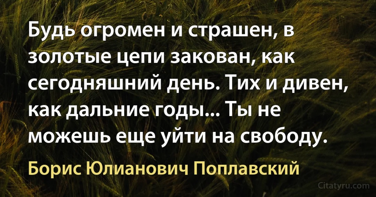 Будь огромен и страшен, в золотые цепи закован, как сегодняшний день. Тих и дивен, как дальние годы... Ты не можешь еще уйти на свободу. (Борис Юлианович Поплавский)