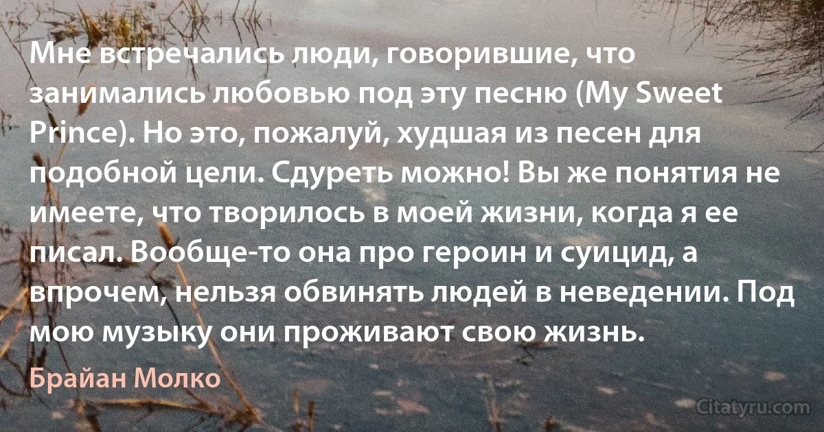 Мне встречались люди, говорившие, что занимались любовью под эту песню (My Sweet Prince). Но это, пожалуй, худшая из песен для подобной цели. Сдуреть можно! Вы же понятия не имеете, что творилось в моей жизни, когда я ее писал. Вообще-то она про героин и суицид, а впрочем, нельзя обвинять людей в неведении. Под мою музыку они проживают свою жизнь. (Брайан Молко)