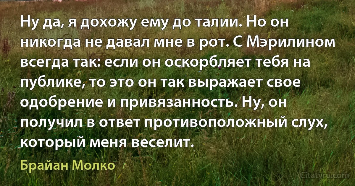 Ну да, я дохожу ему до талии. Но он никогда не давал мне в рот. С Мэрилином всегда так: если он оскорбляет тебя на публике, то это он так выражает свое одобрение и привязанность. Ну, он получил в ответ противоположный слух, который меня веселит. (Брайан Молко)