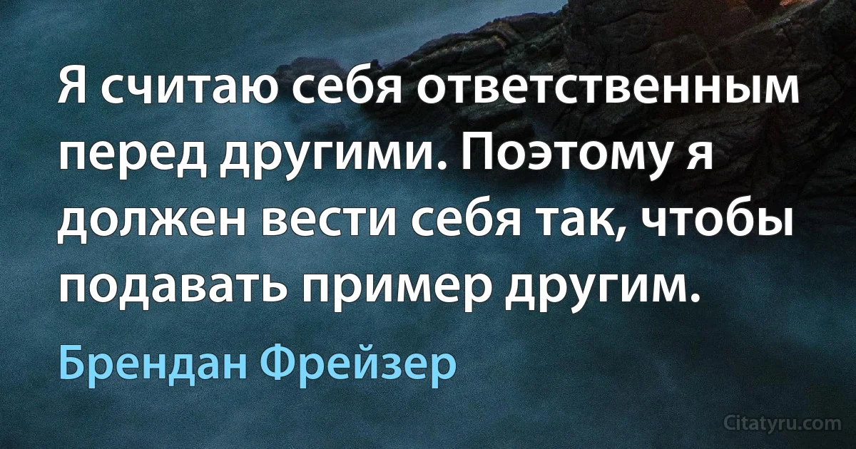 Я считаю себя ответственным перед другими. Поэтому я должен вести себя так, чтобы подавать пример другим. (Брендан Фрейзер)