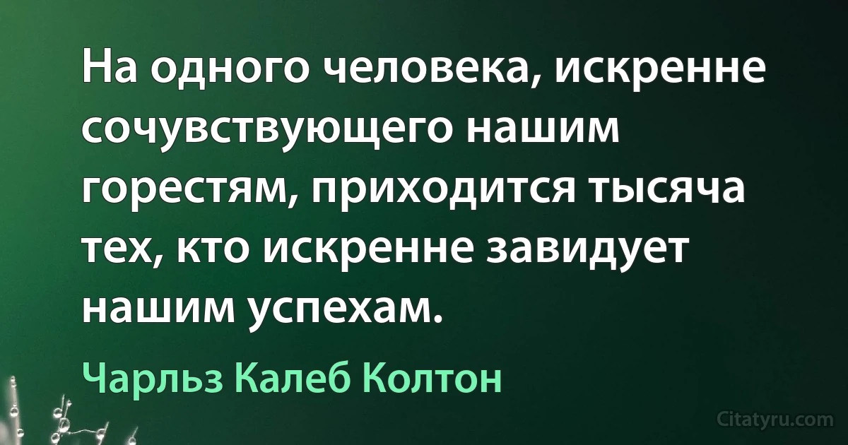 На одного человека, искренне сочувствующего нашим горестям, приходится тысяча тех, кто искренне завидует нашим успехам. (Чарльз Калеб Колтон)