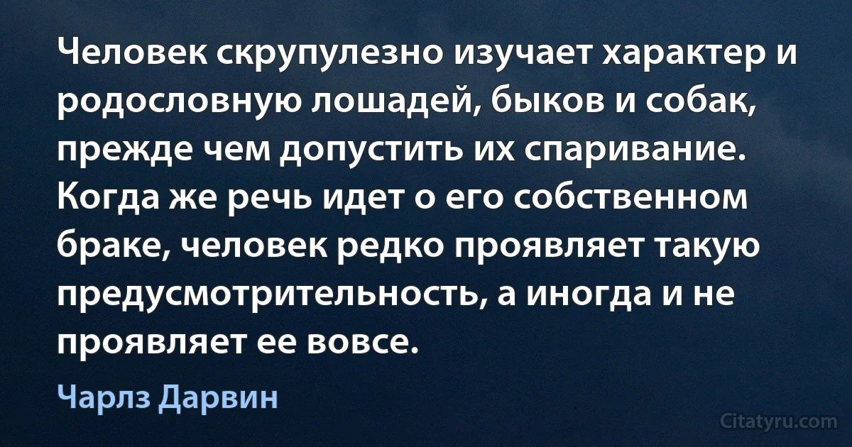 Человек скрупулезно изучает характер и родословную лошадей, быков и собак, прежде чем допустить их спаривание. Когда же речь идет о его собственном браке, человек редко проявляет такую предусмотрительность, а иногда и не проявляет ее вовсе. (Чарлз Дарвин)