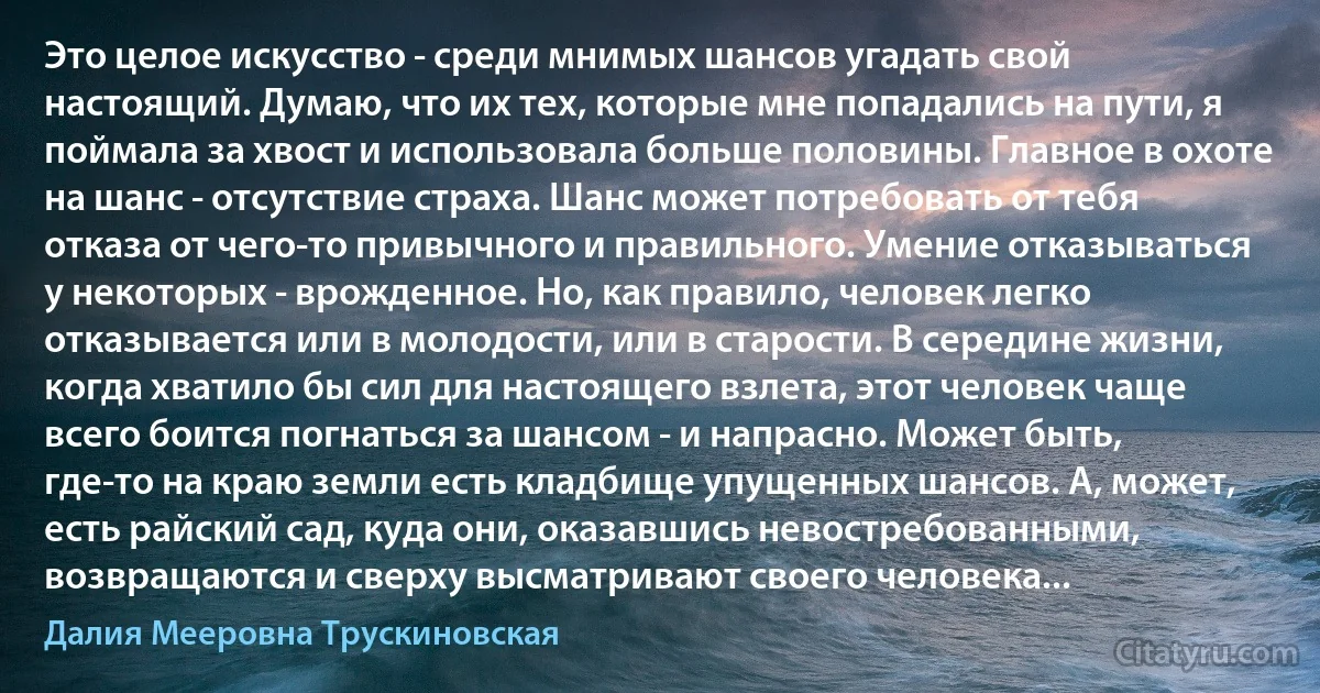 Это целое искусство - среди мнимых шансов угадать свой настоящий. Думаю, что их тех, которые мне попадались на пути, я поймала за хвост и использовала больше половины. Главное в охоте на шанс - отсутствие страха. Шанс может потребовать от тебя отказа от чего-то привычного и правильного. Умение отказываться у некоторых - врожденное. Но, как правило, человек легко отказывается или в молодости, или в старости. В середине жизни, когда хватило бы сил для настоящего взлета, этот человек чаще всего боится погнаться за шансом - и напрасно. Может быть, где-то на краю земли есть кладбище упущенных шансов. А, может, есть райский сад, куда они, оказавшись невостребованными, возвращаются и сверху высматривают своего человека... (Далия Мееровна Трускиновская)