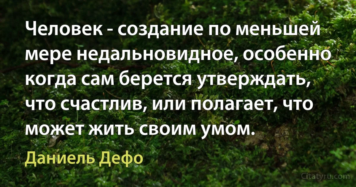 Человек - создание по меньшей мере недальновидное, особенно когда сам берется утверждать, что счастлив, или полагает, что может жить своим умом. (Даниель Дефо)