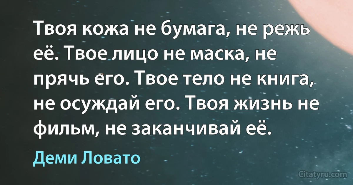 Твоя кожа не бумага, не режь её. Твое лицо не маска, не прячь его. Твое тело не книга, не осуждай его. Твоя жизнь не фильм, не заканчивай её. (Деми Ловато)