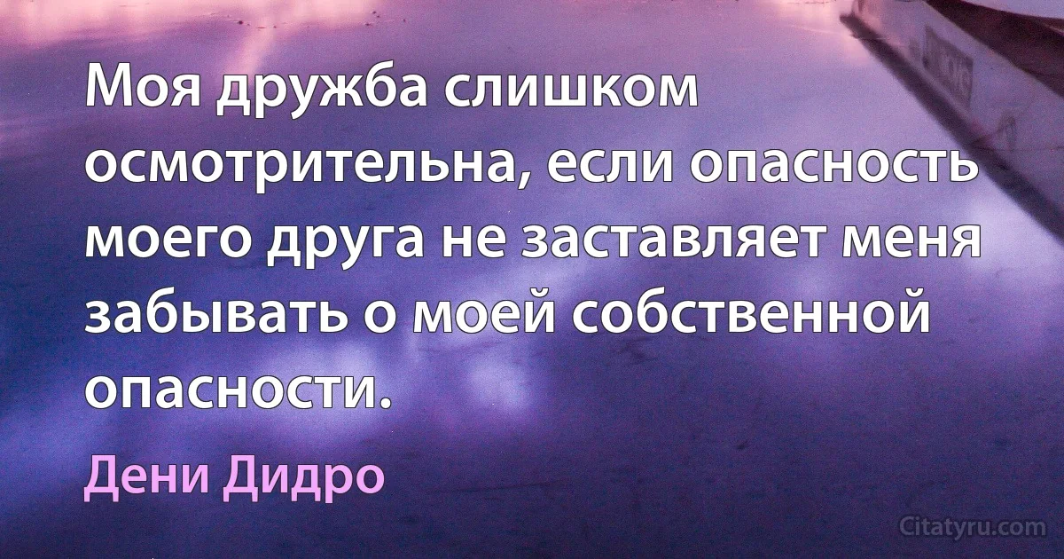 Моя дружба слишком осмотрительна, если опасность моего друга не заставляет меня забывать о моей собственной опасности. (Дени Дидро)