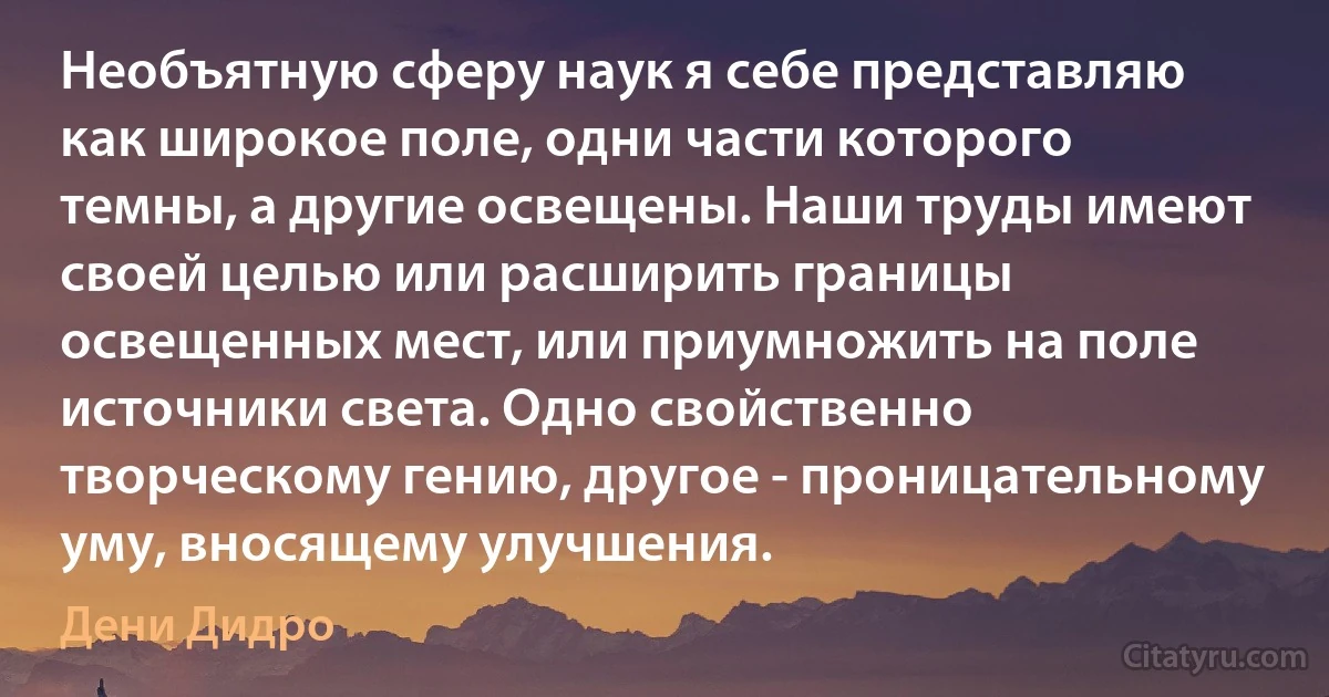 Необъятную сферу наук я себе представляю как широкое поле, одни части которого темны, а другие освещены. Наши труды имеют своей целью или расширить границы освещенных мест, или приумножить на поле источники света. Одно свойственно творческому гению, другое - проницательному уму, вносящему улучшения. (Дени Дидро)