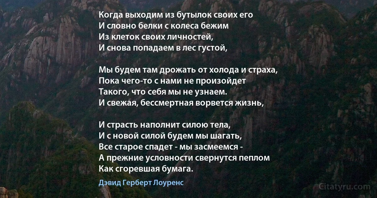 Когда выходим из бутылок своих его
И словно белки с колеса бежим
Из клеток своих личностей,
И снова попадаем в лес густой,

Мы будем там дрожать от холода и страха,
Пока чего-то с нами не произойдет
Такого, что себя мы не узнаем. 
И свежая, бессмертная ворвется жизнь,

И страсть наполнит силою тела,
И с новой силой будем мы шагать, 
Все старое спадет - мы засмеемся -
А прежние условности свернутся пеплом 
Как сгоревшая бумага. (Дэвид Герберт Лоуренс)